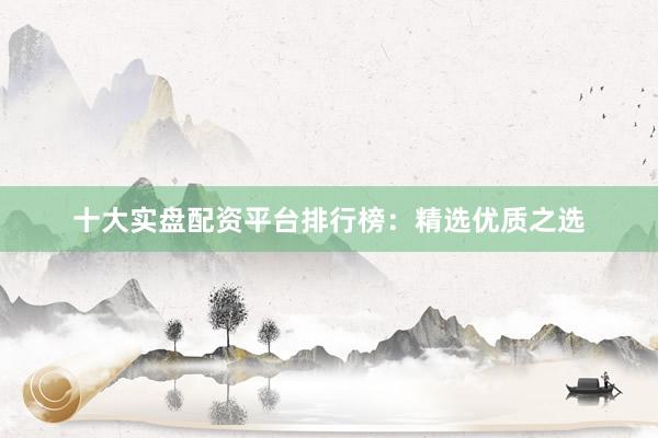 十大实盘配资平台排行榜：精选优质之选