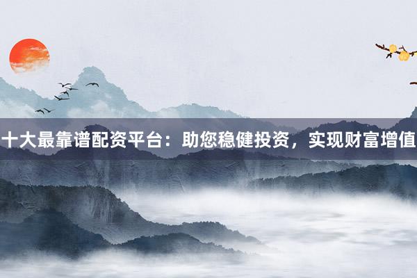 十大最靠谱配资平台：助您稳健投资，实现财富增值