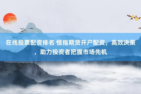 在线股票配资排名 恒指期货开户配资，高效决策，助力投资者把握市场先机