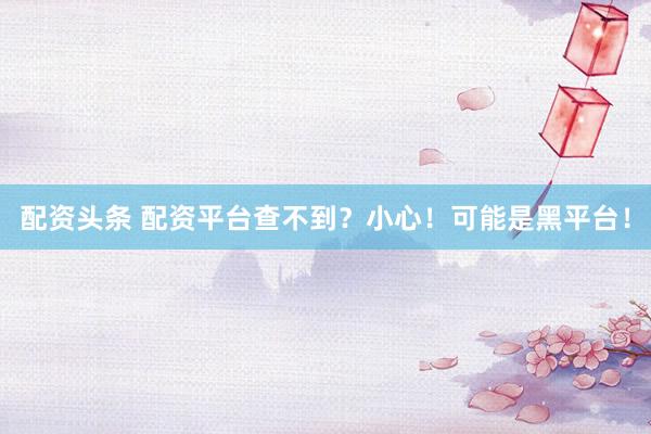 配资头条 配资平台查不到？小心！可能是黑平台！