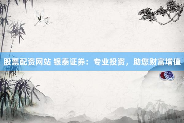 股票配资网站 银泰证券：专业投资，助您财富增值