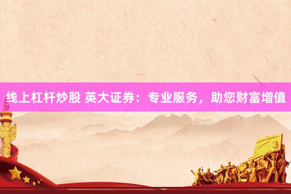 线上杠杆炒股 英大证券：专业服务，助您财富增值