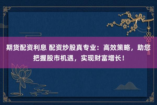 期货配资利息 配资炒股真专业：高效策略，助您把握股市机遇，实现财富增长！