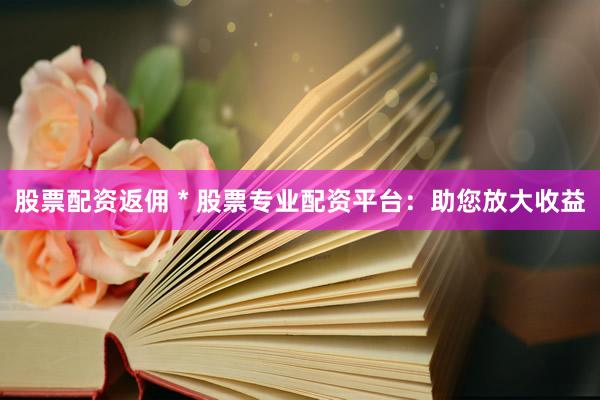 股票配资返佣 * 股票专业配资平台：助您放大收益