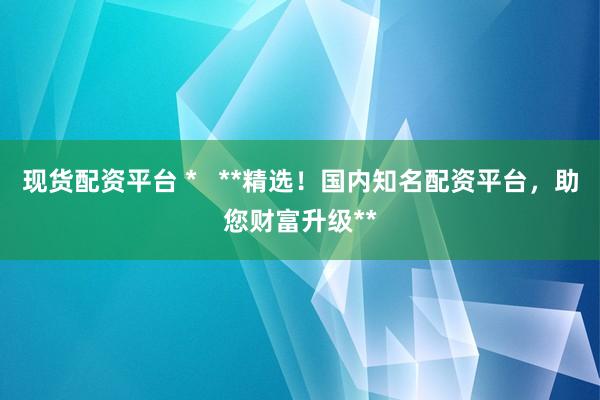 现货配资平台 *   **精选！国内知名配资平台，助您财富升级**