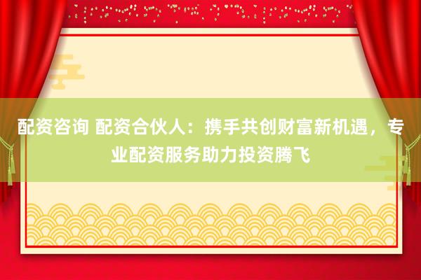 配资咨询 配资合伙人：携手共创财富新机遇，专业配资服务助力投资腾飞