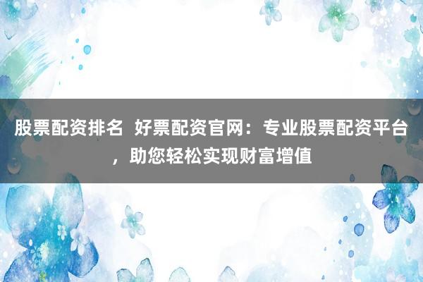 股票配资排名  好票配资官网：专业股票配资平台，助您轻松实现财富增值