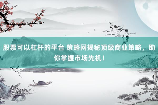 股票可以杠杆的平台 策略网揭秘顶级商业策略，助你掌握市场先机！
