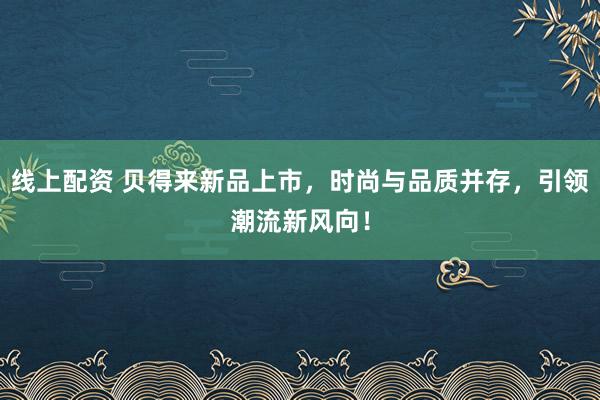 线上配资 贝得来新品上市，时尚与品质并存，引领潮流新风向！