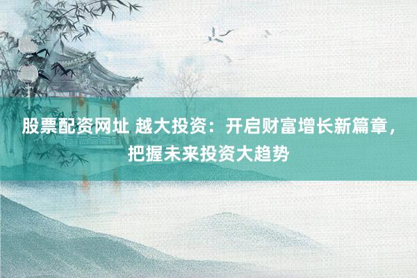 股票配资网址 越大投资：开启财富增长新篇章，把握未来投资大趋势