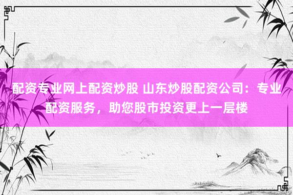 配资专业网上配资炒股 山东炒股配资公司：专业配资服务，助您股市投资更上一层楼