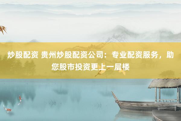 炒股配资 贵州炒股配资公司：专业配资服务，助您股市投资更上一层楼