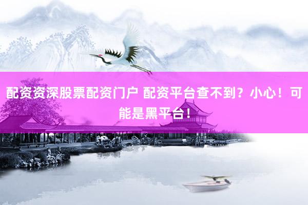 配资资深股票配资门户 配资平台查不到？小心！可能是黑平台！