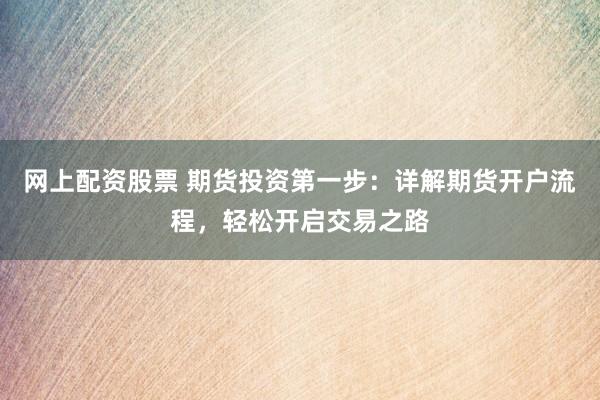 网上配资股票 期货投资第一步：详解期货开户流程，轻松开启交易之路