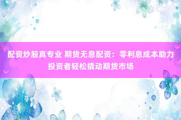 配资炒股真专业 期货无息配资：零利息成本助力投资者轻松撬动期货市场