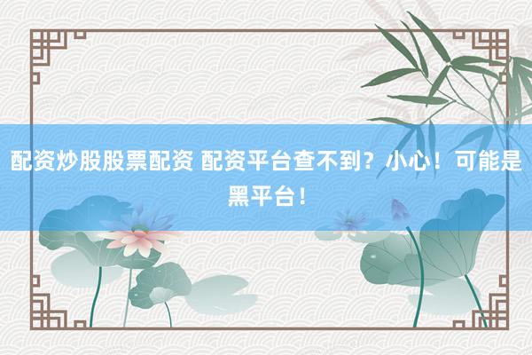 配资炒股股票配资 配资平台查不到？小心！可能是黑平台！