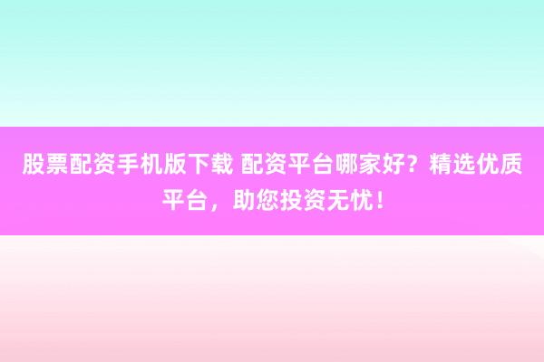 股票配资手机版下载 配资平台哪家好？精选优质平台，助您投资无忧！