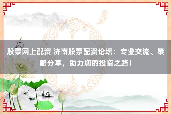 股票网上配资 济南股票配资论坛：专业交流、策略分享，助力您的投资之路！