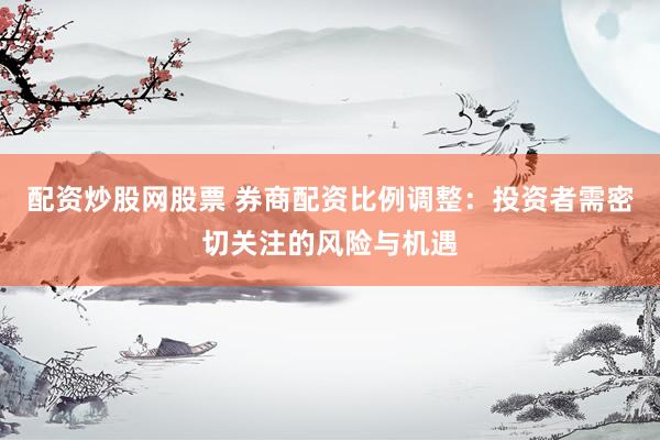 配资炒股网股票 券商配资比例调整：投资者需密切关注的风险与机遇
