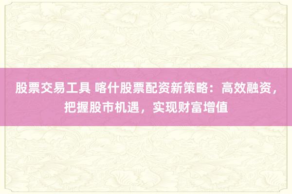 股票交易工具 喀什股票配资新策略：高效融资，把握股市机遇，实现财富增值