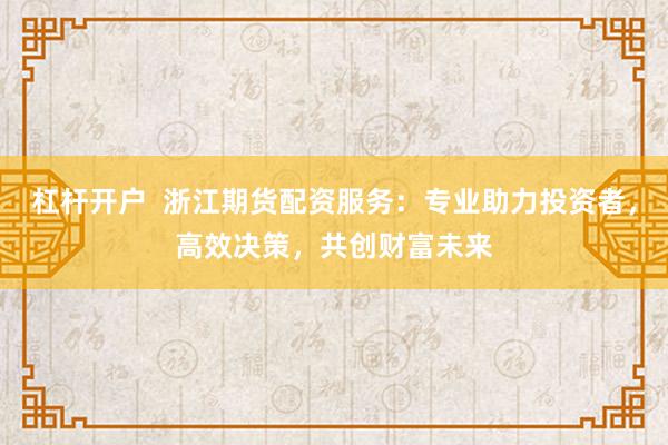 杠杆开户  浙江期货配资服务：专业助力投资者，高效决策，共创财富未来
