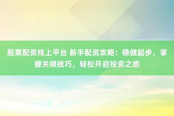 股票配资线上平台 新手配资攻略：稳健起步，掌握关键技巧，轻松开启投资之旅