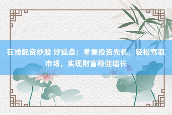在线配资炒股 好操盘：掌握投资先机，轻松驾驭市场，实现财富稳健增长