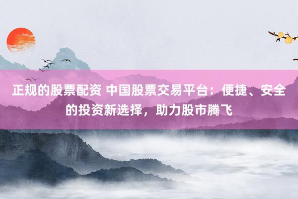 正规的股票配资 中国股票交易平台：便捷、安全的投资新选择，助力股市腾飞