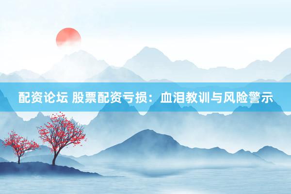 配资论坛 股票配资亏损：血泪教训与风险警示