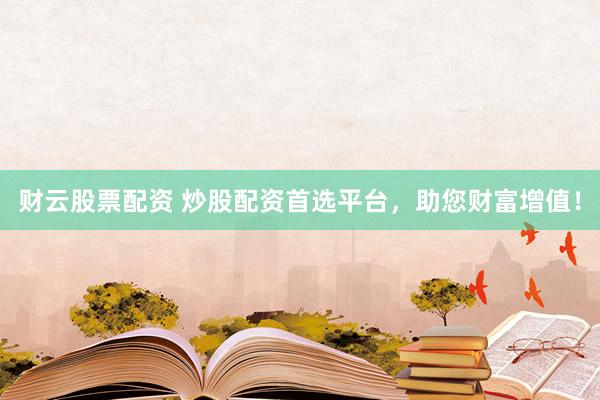 财云股票配资 炒股配资首选平台，助您财富增值！