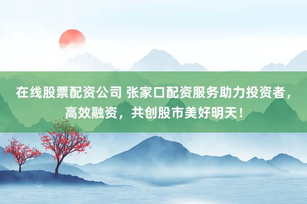 在线股票配资公司 张家口配资服务助力投资者，高效融资，共创股市美好明天！