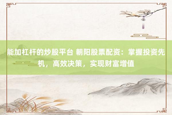 能加杠杆的炒股平台 朝阳股票配资：掌握投资先机，高效决策，实现财富增值