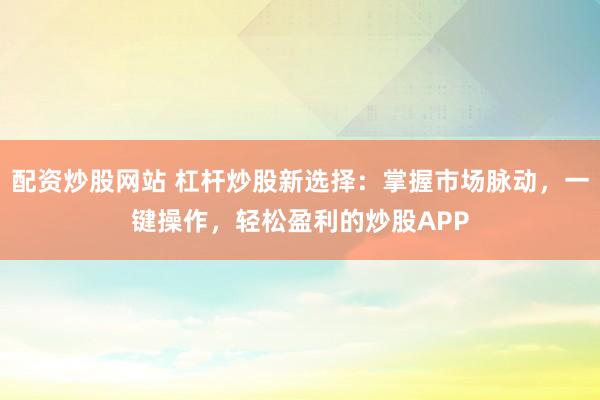 配资炒股网站 杠杆炒股新选择：掌握市场脉动，一键操作，轻松盈利的炒股APP