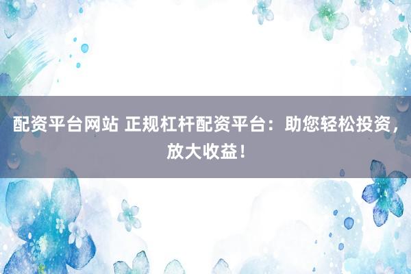 配资平台网站 正规杠杆配资平台：助您轻松投资，放大收益！