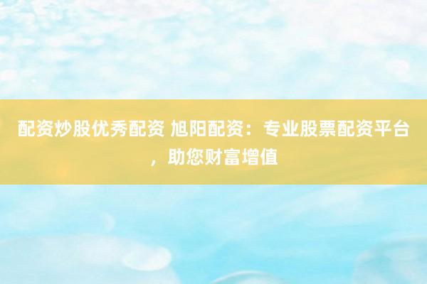 配资炒股优秀配资 旭阳配资：专业股票配资平台，助您财富增值