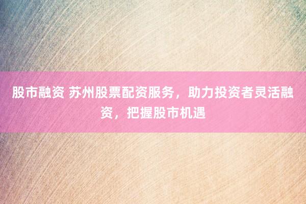 股市融资 苏州股票配资服务，助力投资者灵活融资，把握股市机遇