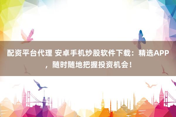 配资平台代理 安卓手机炒股软件下载：精选APP，随时随地把握投资机会！