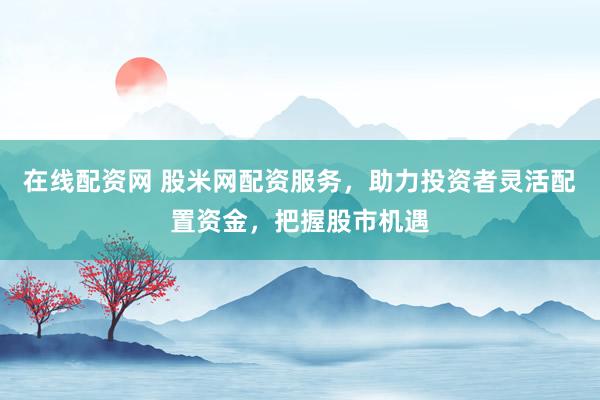 在线配资网 股米网配资服务，助力投资者灵活配置资金，把握股市机遇