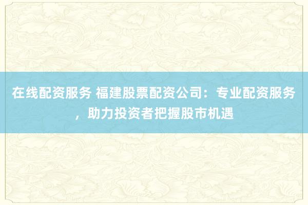 在线配资服务 福建股票配资公司：专业配资服务，助力投资者把握股市机遇