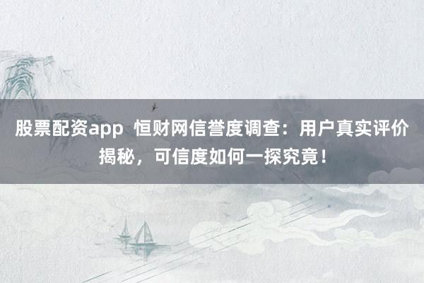 股票配资app  恒财网信誉度调查：用户真实评价揭秘，可信度如何一探究竟！