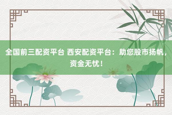 全国前三配资平台 西安配资平台：助您股市扬帆，资金无忧！