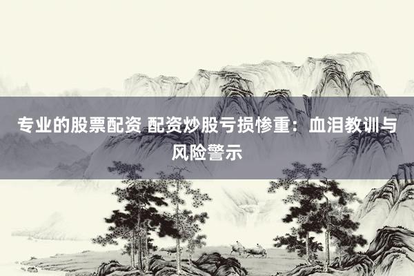 专业的股票配资 配资炒股亏损惨重：血泪教训与风险警示