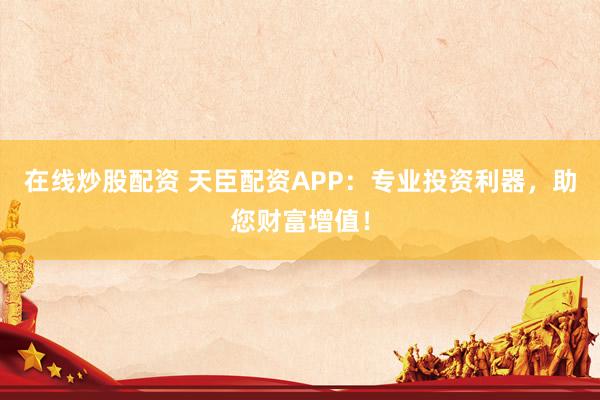 在线炒股配资 天臣配资APP：专业投资利器，助您财富增值！