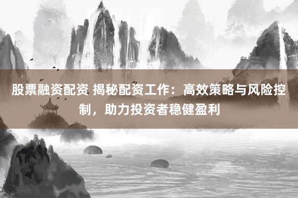 股票融资配资 揭秘配资工作：高效策略与风险控制，助力投资者稳健盈利