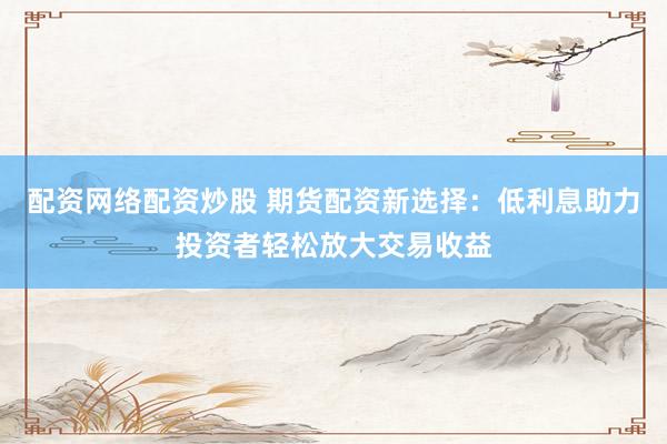 配资网络配资炒股 期货配资新选择：低利息助力投资者轻松放大交易收益