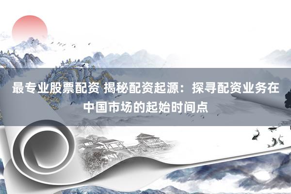 最专业股票配资 揭秘配资起源：探寻配资业务在中国市场的起始时间点