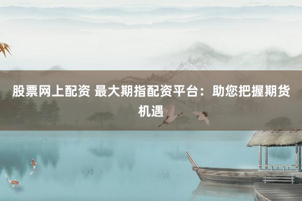 股票网上配资 最大期指配资平台：助您把握期货机遇
