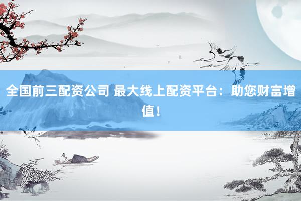 全国前三配资公司 最大线上配资平台：助您财富增值！