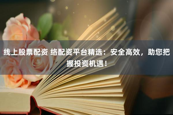 线上股票配资 络配资平台精选：安全高效，助您把握投资机遇！
