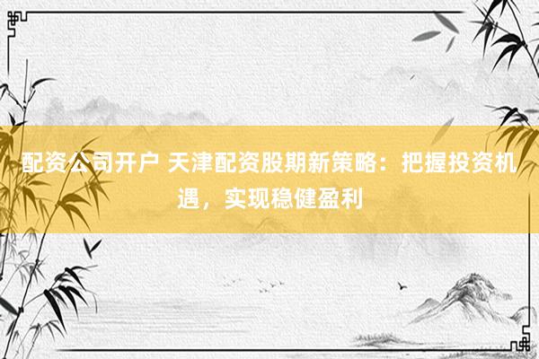 配资公司开户 天津配资股期新策略：把握投资机遇，实现稳健盈利